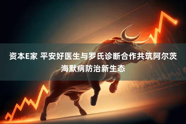 资本E家 平安好医生与罗氏诊断合作共筑阿尔茨海默病防治新生态