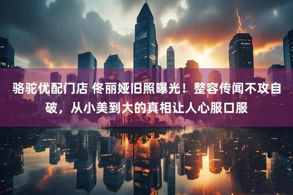 骆驼优配门店 佟丽娅旧照曝光！整容传闻不攻自破，从小美到大的真相让人心服口服
